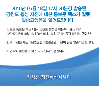 2016�� 5�� 18�� 17�� 20�а� �߼۵� ������ Ⱦ�� ������ ���� �뺸�� �ѽ��� �߸� �߼۵Ǿ����� �˷��帳�ϴ�. 1. ���� �뺸�� �ѽ� ���� : ������ Ⱦ���� �ϵ��� 1.2km ����(2016�� 05�� 19�� 14�� 00�� 00��, ���� 37.49, ���� 127.49, �Ը� 6.5) 2. �� ������ �糭���������ѱ��Ʒð��� ������ �߸� �߼۵Ǿ����ϴ�. 3. ������ ������ ���� ��� ����� �˼��մϴ�. ���û ����ȭ�갨�ð�