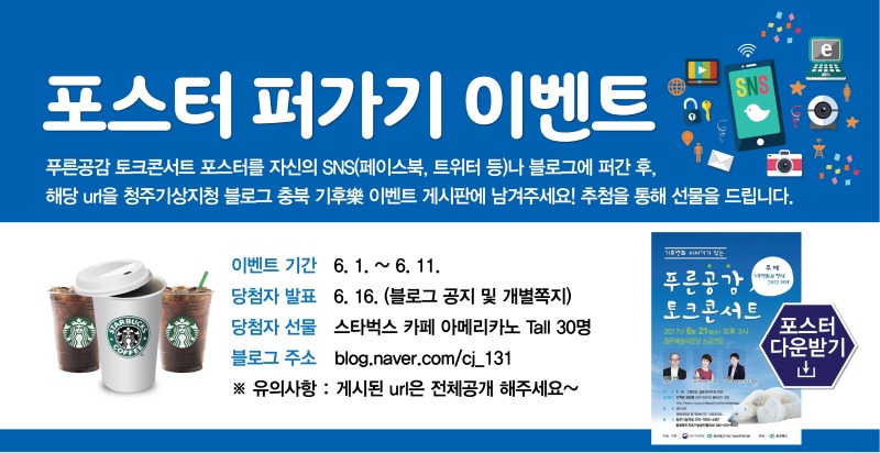 포스터 퍼가기 이벤트 안내입니다. 푸른공감 토크콘서트 포스터를 자신의 SNS나 블로그에 퍼간 후 해당url을 청주기상지청 블로그 충북기후락 이벤트 게시판에 남겨주세요. 추첨을 통해 선물을 드립니다. 이벤트 기간은 6월 1일부터 11일까지이며 당첨자 발표는 6월 16일에 블로그에 공지하거나 개별 쪽지로 안내해드립니다. 당첨자 선물은 스타벅스 카페 아메리카노 톨사이즈를 30분께 발송해 드립니다. 블로그 주소는 blog.naver.com/cj_131 입니다. 이미지를 클릭하시면 포스터를 다운받으실 수 있습니다. 