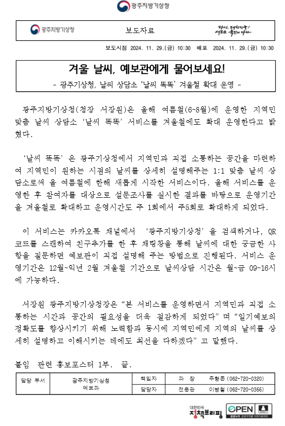 겨울 날씨, 예보관에게 물어보세요! - 광주기상청, 날씨 상담소 ‘날씨 똑똑’ 겨울철 확대 운영 - 광주지방기상청(청장 서장원)은 올해 여름철(6~8월)에 운영한 지역민 맞춤 날씨 상담소‘날씨 똑똑’서비스를 겨울철에도 확대 운영한다고 밝혔다. ‘날씨 똑똑’은 광주기상청에서 지역민과 직접 소통하는 공간을 마련하여 지역민이 원하는 시점의 날씨를 상세히 설명해주는 1:1 맞춤 날씨 상담소로써 올 여름철에 한해 새롭게 시작한 서비스이다. 올해 서비스를 운영한 후 참여자를 대상으로 설문조사를 실시한 결과를 바탕으로 운영기간을 겨울철로 확대하고 운영시간도 주 1회에서 주5회로 확대하게 되었다. 이 서비스는 카카오톡 채널에서 ‘광주지방기상청’을 검색하거나, QR코드를 스캔하여 친구추가를 한 후 채팅창을 통해 날씨에 대한 궁금한 사항을 질문하면 예보관이 직접 설명해 주는 방법으로 진행된다. 서비스 운영기간은 12월~익년 2월 겨울철 기간으로 날씨상담 시간은 월~금 09~16시에 가능하다.서장원 광주지방기상청장은“본 서비스를 운영하면서 지역민과 직접 소통하는 시간과 공간의 필요성을 더욱 절감하게 되었다”며“일기예보의 정확도를 향상시키기 위해 노력함과 동시에 지역민에게 지역의 날씨를 상세히 설명하고 이해시키는 데에도 최선을 다하겠다”고 말했다. 