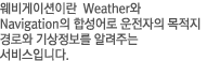 웨비게이션이란  Weather와 Navigation의 합성어로 운전자의 목적지 경로와 기상정보를 알려주는 서비스입니다.