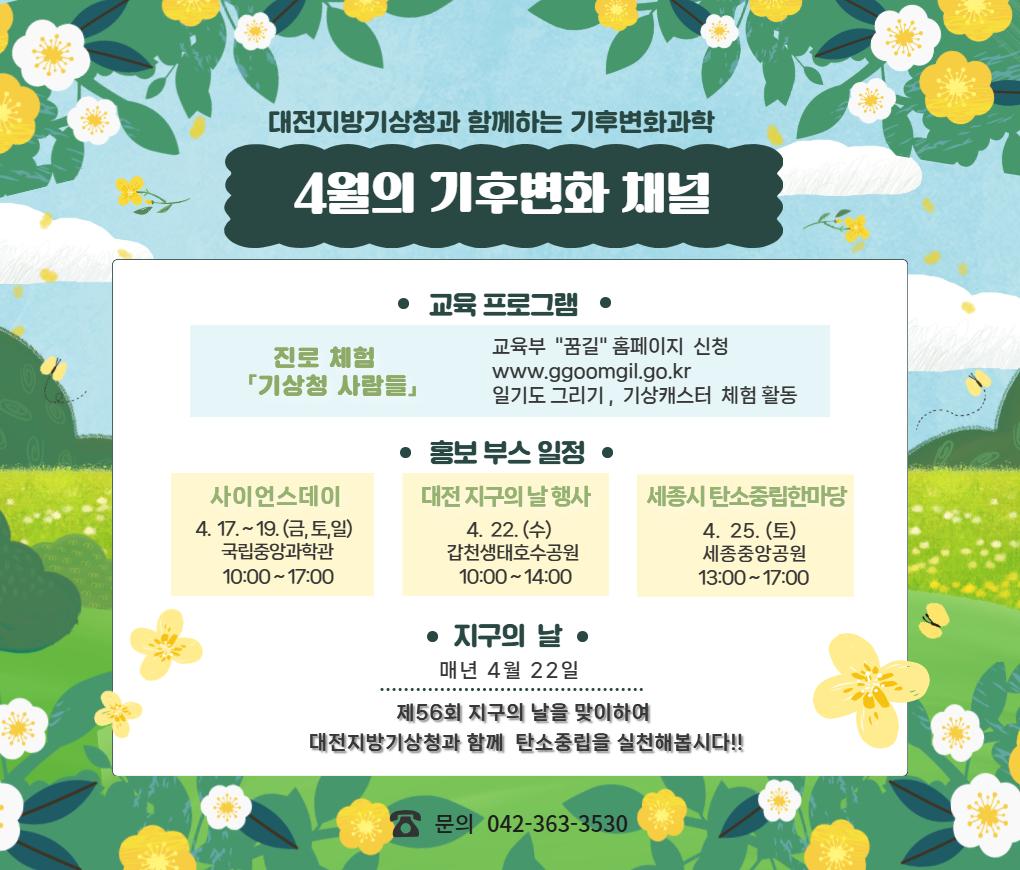 대전지방기상청과 함께하는 기후변화과학 프로그램 4월의 기후변화 채널. 기상기후 진로체험 기상청 사람들 안내입니다. 교육부 꿈길 홈페이지에서 신청 가능합니다. 장소는 대전지방기상청 기상홍보관이고, 내용은 일기도 그리기 및 기상캐스터 체험활동이 있습니다. 대전지방기상청 기상홍보관 견학안내입니다. 신청은 전화예약이며, 기상업무 및 관측장비 전시 해설, 기상캐스터 체험이 가능합니다. 문의는 전화번호 0423633530으로 해주세요. 홍보부스 일정안내입니다. 사이언스데이 4월 17일 금요일부터 19일 일요일까지 국립중앙과학관에서 오전 10시부터 오후5시까지, 대전지구의 날 행사 홍보부스는 4월 22일 수요일 갑천생태호수공원에서 오전 10시부터 오후 2시까지, 세종시 탄소중립한마당 홍보부스는 4월 25일 토요일 세종중앙공원에서 오후 1시부터 오후 5시까지 있을 예정입니다. 4월 22일은 지구의 날입니다. 제 56회 지구의 날을 맞이하여 대전지방기상청과 함께 탄소 중립을 실천해 봅시다.