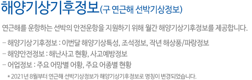 해양기상기후정보 구 연근해 선박기상정보입니다.연근해를 운항하는 선박의 안전운항을 지원하기 위해 월간 해양기상정보를 제공합니다. 해양기상기후정보는 이번달 해양기상특성, 조석정보, 작년 해상풍, 파랑정보를 제공하고, 해양안전정보는 해난사고 현황, 사고예방정보를 어업정보는 주요 어망별 어황, 주요 어종별 현황을 제공합니다. 2021년 8월부터 연근해 선박기상정보가 해양기상기후정보로 명칭이 변경되었습니다.