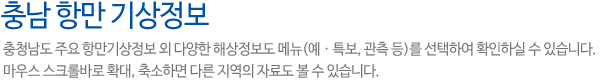 충남 항만 기상정보입니다.충청남도 주요 항만기상정보 외 다양한 해상정보도 메뉴(예ㆍ특보, 관측 등)를 선택하여 확인하실 수 있습니다. 마우스 스크롤바로 확대, 축소하면 다른 지역의 자료도 볼 수 있습니다.
