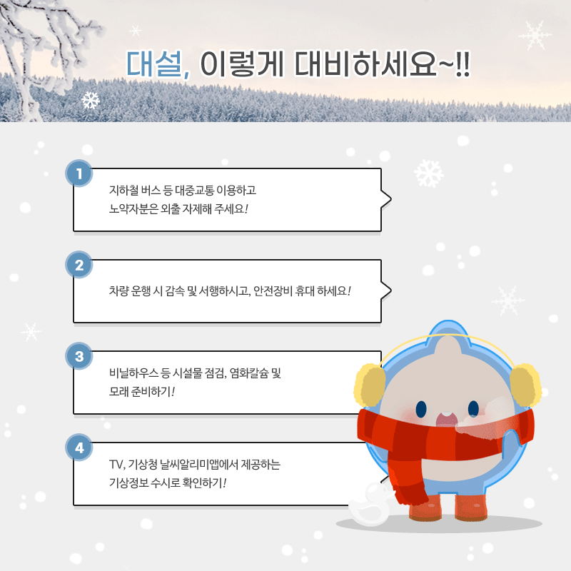 대설, 이렇게 대비하세요. 첫번째 지하철 버스 등 대중교통 이용하기, 노약자 등 외출 자제 해주세요. 두번째 차량 운행 시 감속 및 서행, 안전장비 휴대해 주세요. 세번째 비닐하우스 등 시설물 점검, 염화칼슘 및 모래 준비해주셍. 네번째 TV나 기상청 날씨알리미 앱으로 기상정보 확인해주세요.