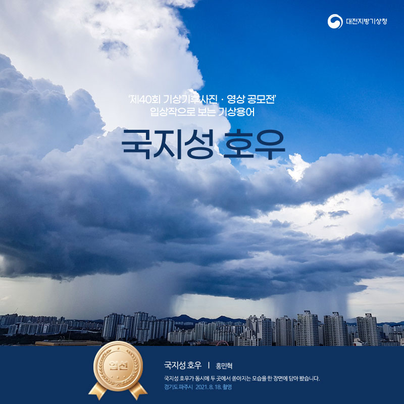 제40회 기상기후사진 영상공모전 입상작으로 보는 기상용어, 국지성 호우편 입니다. 표지 사진은 제40회 기상기후 사진영상 공모전 입선작으로 제목은 국지성 호우이며 홍민혁님의 작품입니다. 2021년 8월 18일 경기도 파주시에서 촬영했습니다. 국지성 호우가 동시에 두 곳에서 쏟아지는 모습을 한 장면에 담아 봤습니다.