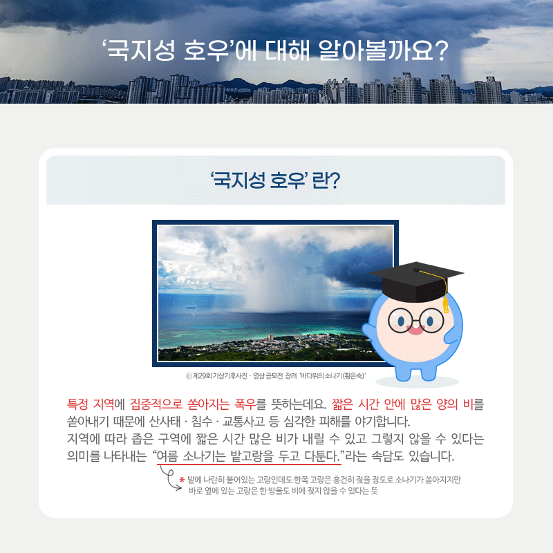 국지성 호우에 대해 알아볼까요? 국지성 호우란 특정 지역에 집중적으로 쏟아지는 폭우를 뜻하는데요. 짧은 시간 안에 많은 양의 비를 쏟아내기 때문에 산사태ㆍ침수ㆍ교통사고 등 심각한 피해를 야기합니다. 지역에 따라 좁은 구역에 짧은 시간 많은 비가 내릴 수 있고 그렇지 않을 수 있다는 의미를 나타내는 여름 소나기는 밭고랑을 두고 다툰다 라는 속담도 있습니다.  밭에 나란히 붙어있는 고랑인데도 한쪽 고랑은 흥건히 젖을 정도로 소나기가 쏟아지지만 바로 옆에 있는 고랑은 한 방울도 비에 젖지 않을 수 있다는 뜻을 의미합니다.
