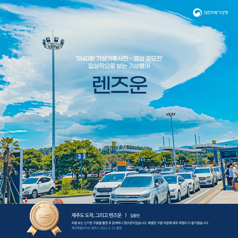 제40회 기상기후사진 영상공모전 입상작으로 보는 기상용어, 렌즈운편 입니다. 표지 사진은 제40회 기상기후 사진영상 공모전 입선작으로 제목은 제주도 도착, 그리고 렌즈운이며 작가는 김동민, 촬영의도는 처음 보는 신기한 구름을 촬영 후 검색하니 렌즈운이었습니다. 특별한 구름 덕분에 제주 여행이 더 즐거웠습니다. 제주특별자치도 제주시에서 2022년 6월 23일 촬영하였습니다.