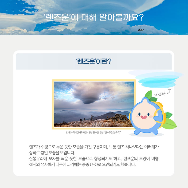 렌즈운에 대해 알아볼까요? 렌즈운이란, 렌즈가 수평으로 누운 듯한 모습을 가진 구름이며, 보통 렌즈 하나보다는 여러개가 상하로 쌓인 모습을 보입니다. 산봉우리에 모자를 씌운 듯한 모습으로 형성되기도 하고, 렌즈운의 모양이 비행 접시와 유사하기 때문에 과거에는 종종 UFO로 오인되기도 했습니다.
