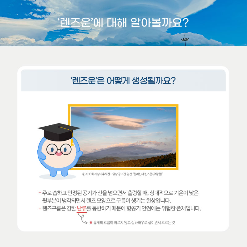 렌즈운은 어떻게 생성될까요? 주로 습하고 안정된 공기가 산을 넘으면서 출렁할 때, 상대적으로 기온이 낮은 윗부분이 냉각되면서 렌즈 모양으로 구름이 생기는 현상입니다. 렌즈구름은 강한 난류를 동반하기 때문에 항공기 안전에는 위험한 존재입니다.여기서 난류란 유체의 흐름이 바르지 않고 상하좌우로 섞이면서 흐르는 것을 말합니다.