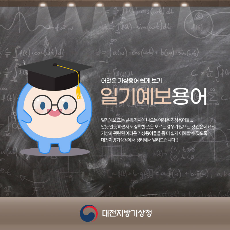 일기예보용어 알아보기. 일기예보 또는 날씨 기사에 나오는 어려운 기상용어들. 알듯말듯 하면서도 정확한 뜻은 모르는 경우가 많으실 것 같은데요. 기상과 관련된 어려운 기상용어들을 좀 더 쉽게 이해할 수 있도록 대전지방기상청에서 정리해서 알려드립니다.