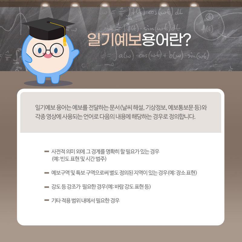 일기예보 용어란, 일기예보 용어는 날씨해설, 기상정보, 예보통보문 등과 같이 예보를 전달하는 문서와 각종 영상에 사용되는 언어로 다음의 내용에 해당하는 경우로 정의합니다. 빈도 표현 및 시간 범주와 같이 사전적 의미 외에 그 경계를 명확히 할 필요가 있는 경우, 예보구역 및 특보구역으로써 별도 정의된 지역이 있는 경우, 강도 등 강조가 필요한 경우, 기타 적용 범위 내에서 필요한 경우에 사용되는 용어입니다.
