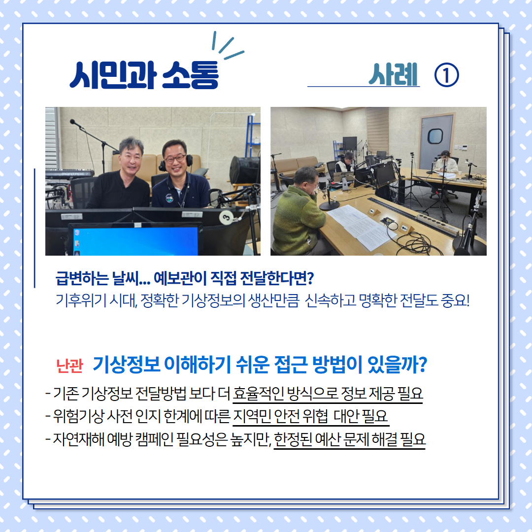 시민과 소통:사례1, 급변하는 날씨, 예보관이 직접 전달한다면? 기후위기 시대, 정확한 기상정보의 생산만큼 신속하고 명확한 전달도 중요! 난관 기상정보 이해하기 쉬운 접근 방법이 있을까?- 기존기상정보 전달방법보다 더 효율적인 방식으로 정보 제공 필요, - 위험기상 사전 인지 한계에 따른 지역민 안전 위협 대안 필요, - 자연재해 예방 켐페인 필요성은 높지만, 한정된 예산 문제 해결 필요