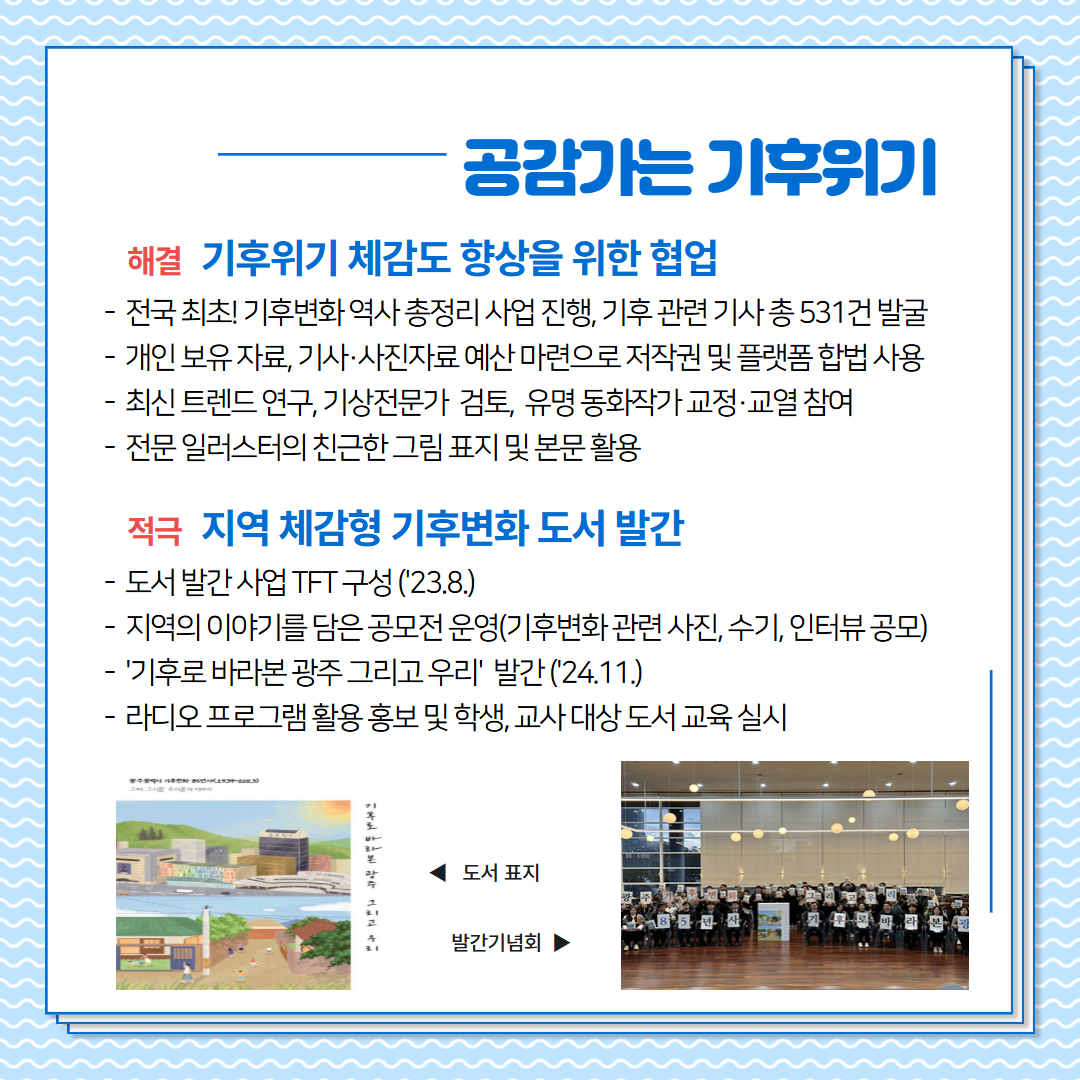 공감가는 기후위기, 기후위기 체감도 향상을 위한 협업, -전국 최초, 기후변화 역사 총정리 사업진행, 기후 관련 기사 총 531건 발굴, -개인보유자료, 기사 및 사진자료 예산 마련으로 저작권 및 플랫폼 합법 사용,-최신 트렌드 연구, 기상전문가 검토, 유명동화작가 교정,교열 참여,-전문 일러스터의 친근한 그림 표지 및 본문 활용, 지역 체감형 기후변화 도서 발간, -도서발간 사업 TFT 구성(23.8.)-지역의 이야기를 담은 공모전 운영(기후변화관련 시진, 수기, 인터뷰 공모)-기후로 바라본 광주 그리고 우리 발간(24.11.), - 리디오 프로그램 활용 홍보 및 학생, 교사 대상 도서 교육 실시