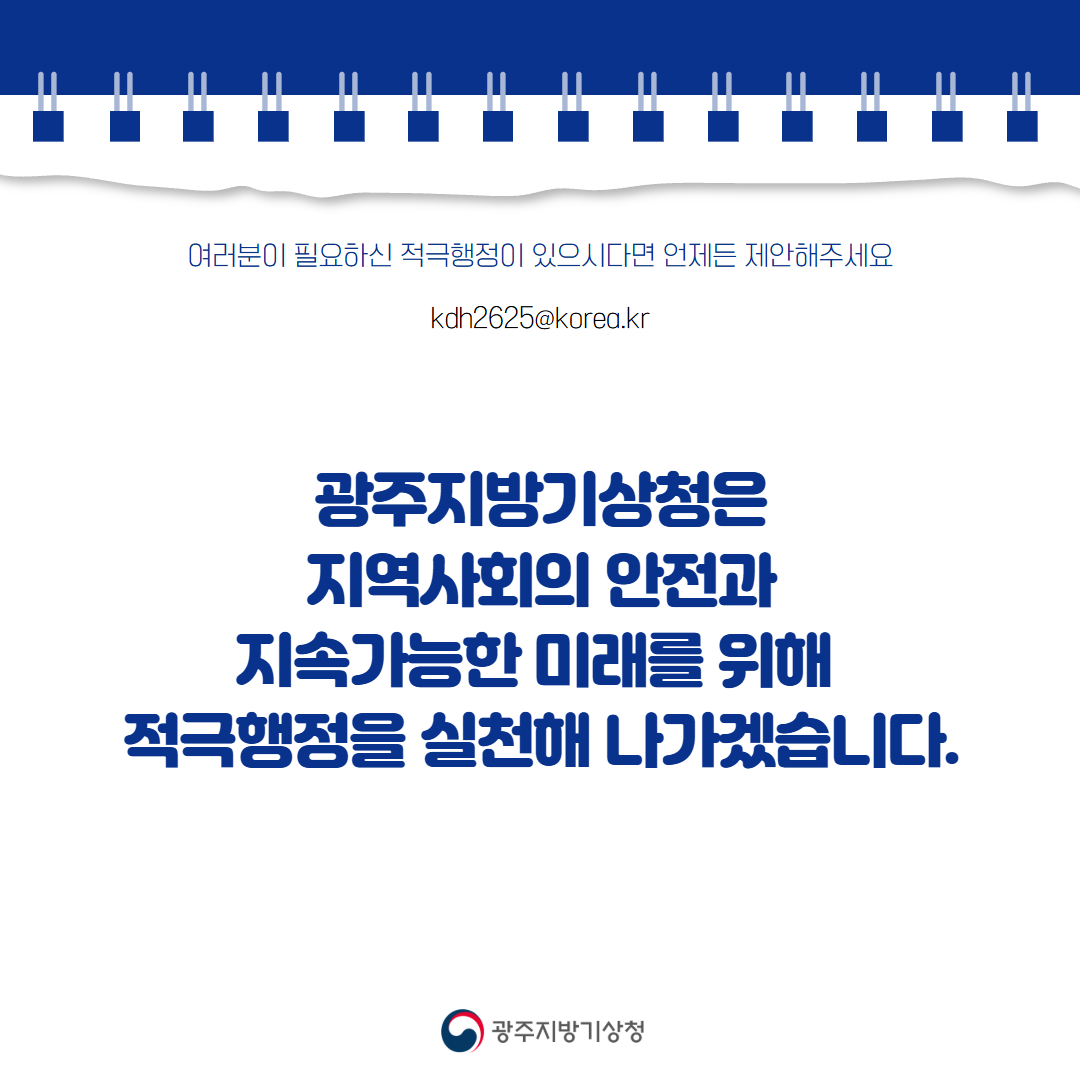 여러분이 필요하신 적극행정이 있다면 언제든 제안해 주세요 kdh2625@korea.kr 광주지방기상청은 지역사회의 안전과 지속가능한 미래를 위하여 적극행정을 실현해 나가도록 하겠습니다.