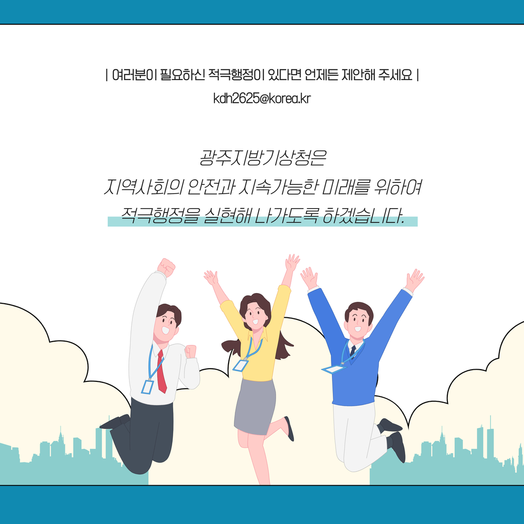 여러분이 필요하신 적극행정이 있다면 언제든 제안해 주세요 kdh2625@korea.kr 광주지방기상청은 지역사회의 안전과 지속가능한 미래를 위하여 적극행정을 실현해 나가도록 하겠습니다.