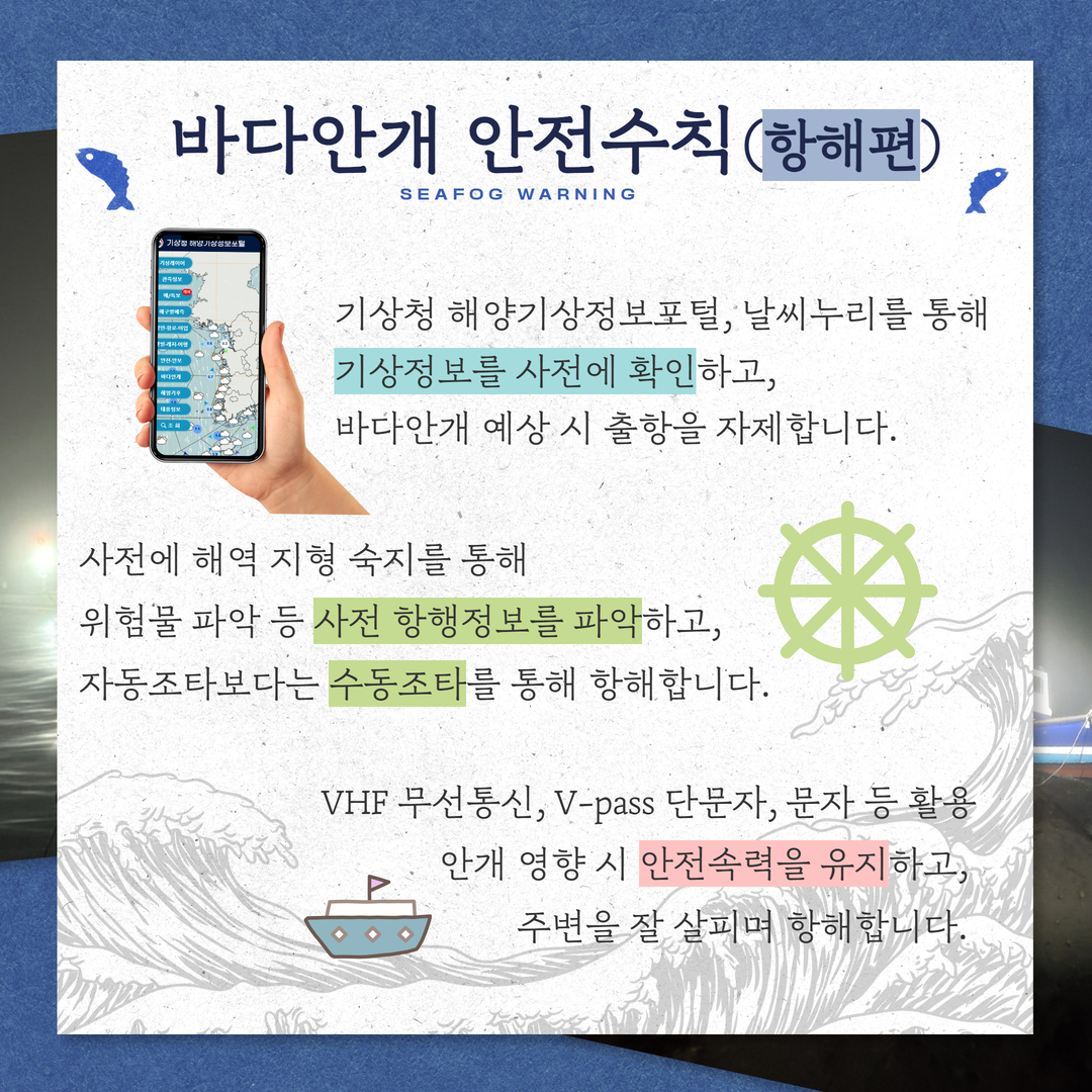 바다안개 안전수칙(항해편),기상청 해양기상정보포털, 날씨누리를 통해 기상저보를 사전에 확인하고, 바다안개 예상 시 출항을 자제합니다. 사전에 해약 지형 숙지를 통해 위험물 파악 등 사전 항행정보를 파악하고, 자동조타보다는 수동조타를 통해 항해합니다. VHF 무선통신, V-pass 단문자, 문자 등 활용 안개 영향 시 안전속력을 유지하고, 주변을 잘 살피며 항해합니다.