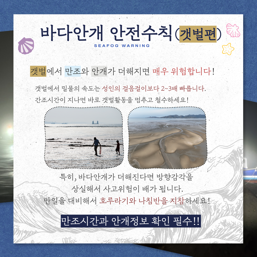 바다안개 안전수칙(갯벌편), 갯벌에서 만조와 안개가 더해지면 매우 위험합니다!, 갯벌에서 밀물의 속도는 성인의 걸음걸이보다 2~3배 빠릅니다. 간조시간이 지나면 바로 갯벌활동을 멈추고 철수하세요! 특히, 바다안개가 더해진다면 방향감각을 상실해서 사고위험이 배가 됩니다. 만일을 대비해서 호루라기와 나침반을 지참하세요! 만조시간과 안개정보 확인 필수!!