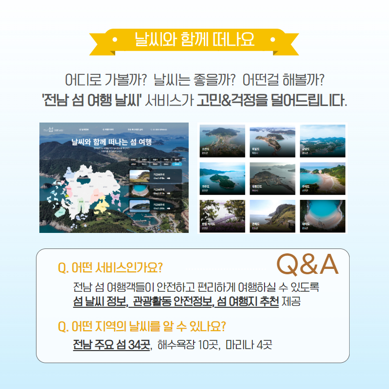 날씨와 함께 떠나요, 어디로 가볼까? 날씨는 좋을까? 어떤걸 해볼까?,'전남 섬 여행 날씨' 서비스가 고민&걱정을 덜어드립니다.Q,어떤 서비스인가요? 전남 섬 여행객들이 안전하고 편리하게 여행하실 수 있도록 섬 날씨정보, 관광활동 안전정보, 섬 여행지 추천 제공, Q, 어떤 지역의 날씨를 알 수 있나요?, 전남 주요섬 34곳, 해수욕장 10곳, 마리나 4곳