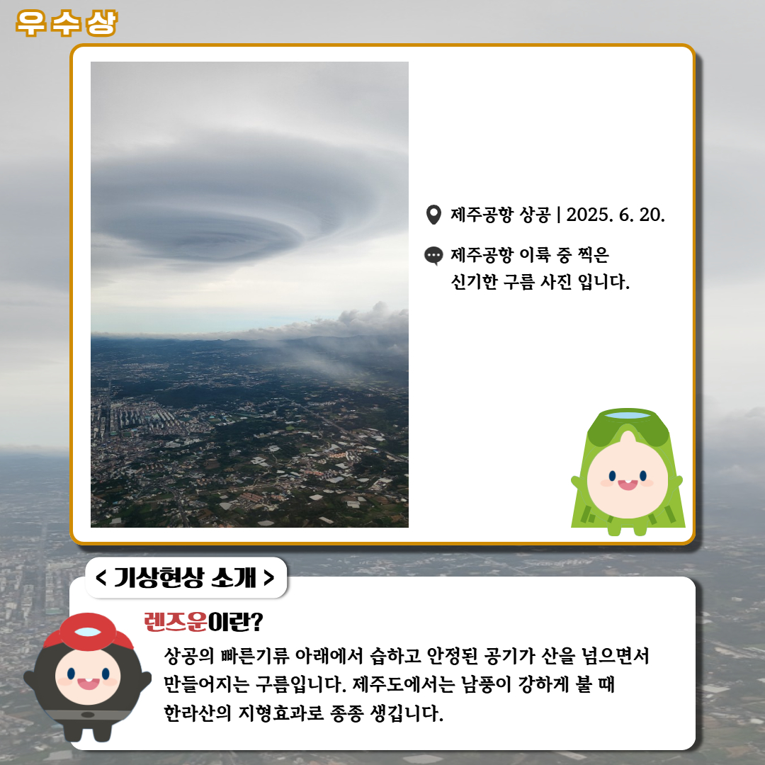 우수상/'제주공항 상공|2025.6.20.|제주공항 이륙 중 찍은 신기한 구름 사진입니다.' <기상현상 소개> 렌즈운이란? 상공의 빠른기류 아래에서 습하고 안정된 공기가 산을 넘으면서 만들어지는 구름입니다. 제주도에서는 남풍이 강하게 불 때 한라산의 지형효과로 종종 생깁니다.