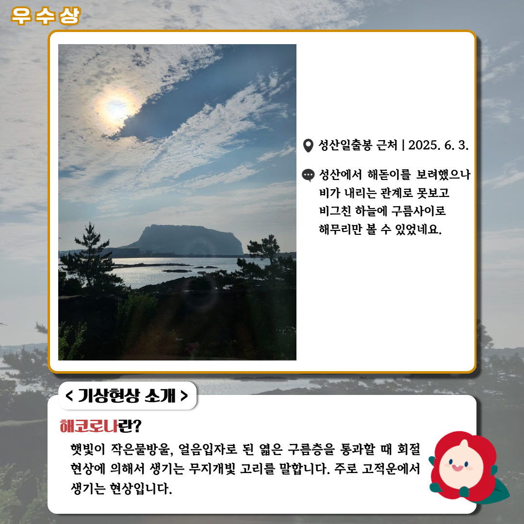 우수상/'성산일출봉 근처|2025.6.3.|성산에서 해돋이를 보려했으나 비가 내리는 관계로 못보고 비그친 하늘에 구름사이로 해무리만 볼 수 있었네요.' <기상현상 소개> 해코로나란? 햇빛이 작은물방울, 얼음입자로 된 엷은 구름층을 통과할 때 회절현상에 의해서 생기는 무지개빛 고리를 말합니다. 주로 고적운에서 생기는 현상입니다.