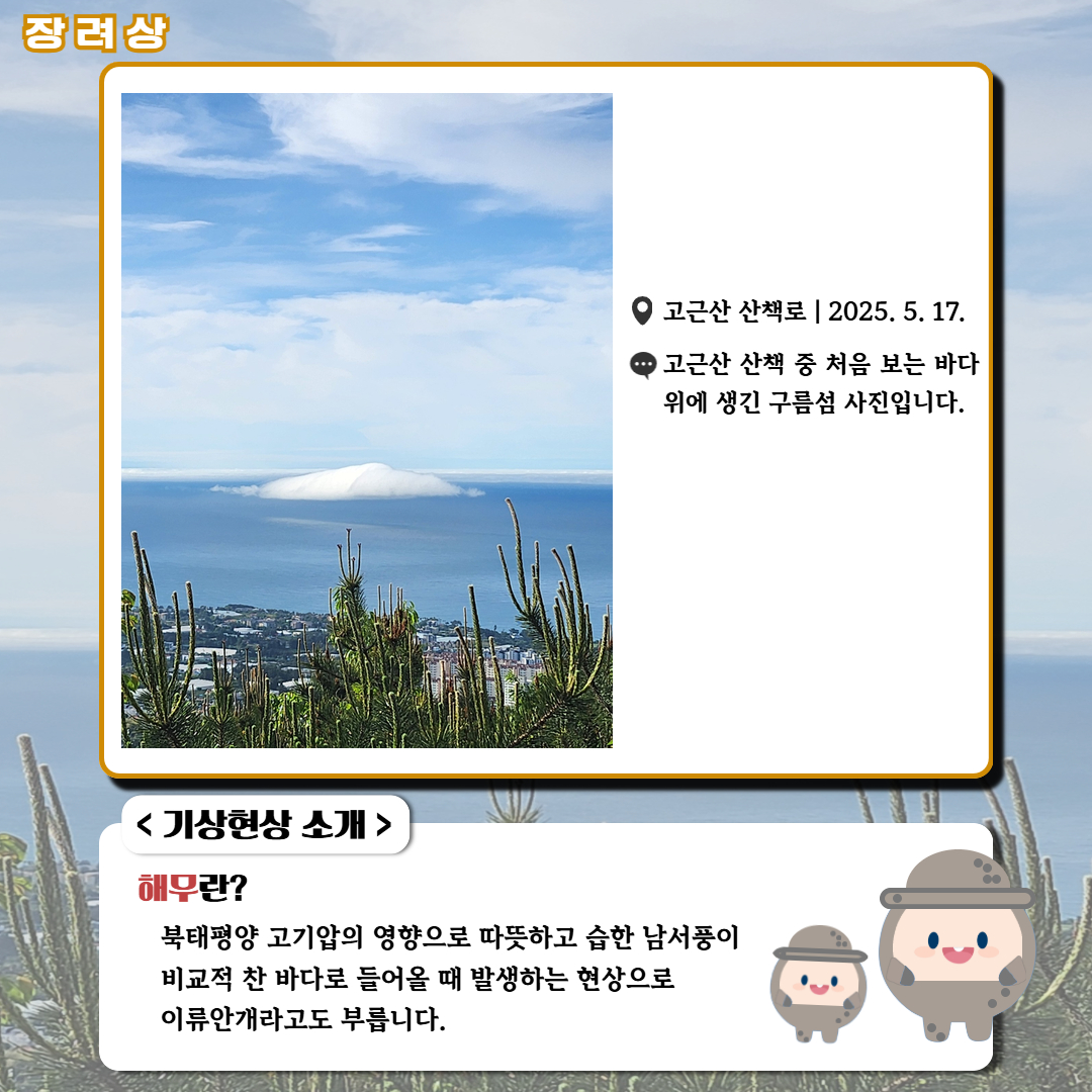 장려상/'고근산 산책로|2025.5.17.|고근산 산책 중 처음 보는 바다위에 생긴 구름섬 사진입니다.' <기상현상 소개> 해무란? 북태평양 고기압의 영향으로 따뜻하고 습한 남서풍이 비교적 찬 바다로 들어올 때 발생하는 현상으로 이류안개라고도 부릅니다.