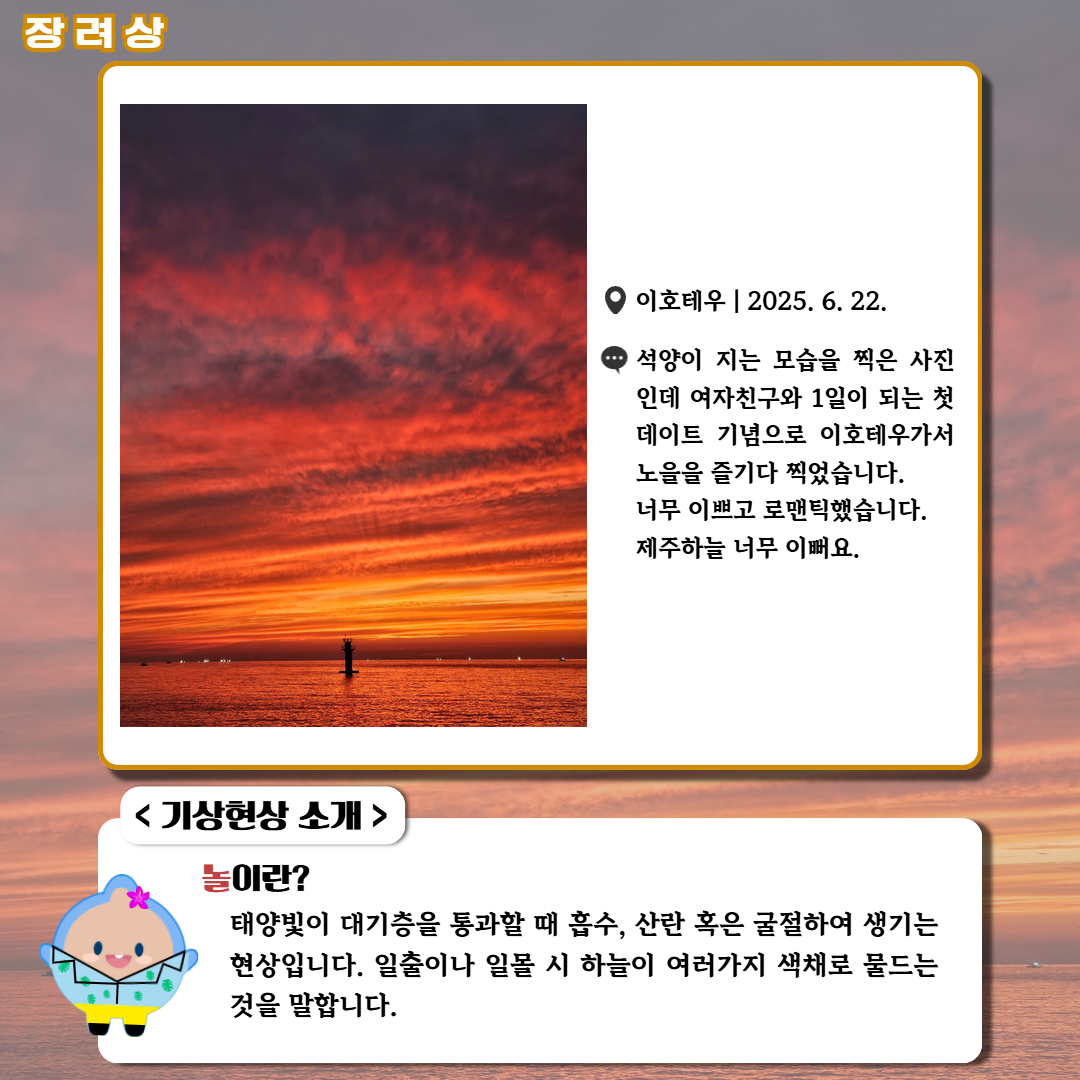 장려상/'이호테우|2025.6.22.|석양이 지는 모습을 찍은 사진인데 여자친구와 1일이 되는 첫 데이트 기념으로 이호테우가서 노을을 즐기다 찍었습니다. 너무 이쁘고 로맨틱했습니다. 제주하늘 너무 이뻐요.' <기상현상 소개> 놀이란? 태양빛이 대기층을 통과할 때 흡수, 산란 혹은 굴절하여 생기는 현상입니다. 일출이나 일몰 시 하늘이 여러가지 색체로 물드는 것을 말합니다.