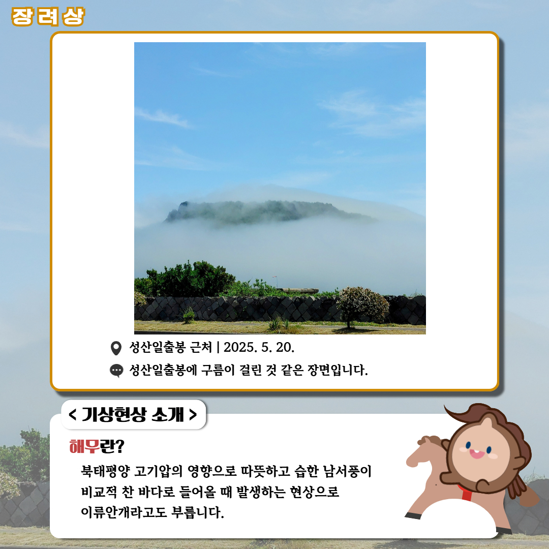 장려상/'성산일출봉 근처|2025.5.20.|성산일출봉에 구름이 걸린 것 같은 장면입니다.' <기상현상 소개> 해무란? 북태평양 고기압의 영향으로 따뜻하고 습한 남서풍이 비교적 찬 바다로 들어올 때 발생하는 현상으로 이류안개라고도 부릅니다.