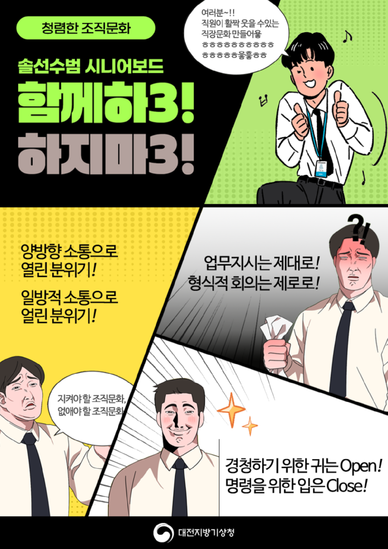 청렴한 조직문화 조성을 위한 솔선수범 시니어보드 함께하3! 하지마3! 캐치프레이즈 공모전 수상작 입니다. 지켜야할 조직문화와 없애야 할 조직문화를 소개합니다. 양방향 소통으로 열린 분위기! 일방적 소통으로 얼린 분위기! 업무지시는 제대로! 형식적 회의는 제로로! 경청하기 위한 귀는 Open! 명령을 위한 입은 Close! 모든 직원이 활짝 웃을 수있는직장문화 만들어요