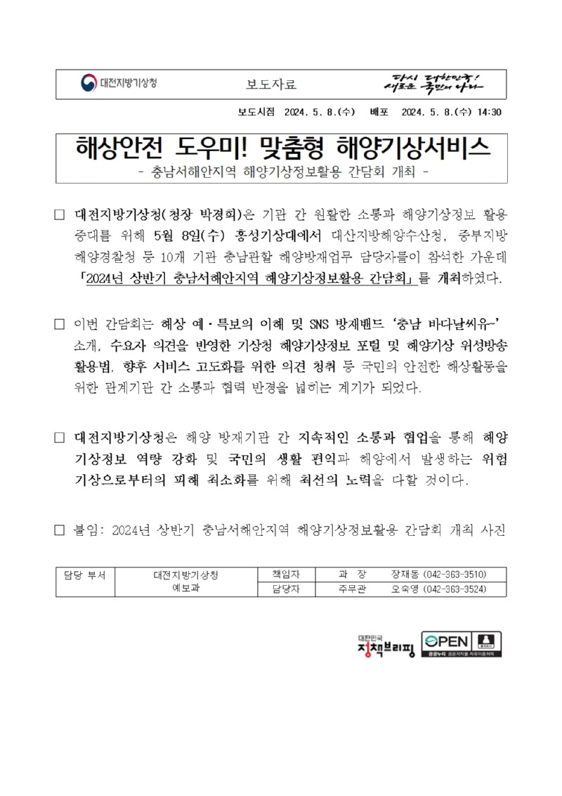 충남서해안지역 해양기상정보활용 간담회 개최. 대전지방기상청 청장 박경희은 기관 간 원활한 소통과 해양기상정보 활용 증대를 위해 5월 8일 홍성기상대에서 대산지방해양수산청, 중부지방해양경찰청 등 10개 기관 충남관할 해양방재업무 담당자들이 참석한 가운데 2024년 상반기 충남서해안지역 해양기상정보활용 간담회를 개최하였다. 이번 간담회는 해상 예·특보의 이해 및 SNS 방재밴드 충남 바다날씨유 소개, 수요자 의견을 반영한 기상청 해양기상정보 포털 및 해양기상 위성방송 활용법, 향후 서비스 고도화를 위한 의견 청취 등 국민의 안전한 해상활동을 위한 관계기관 간 소통과 협력 반경을 넓히는 계기가 되었다. 대전지방기상청은 해양 방재기관 간 지속적인 소통과 협업을 통해 해양 기상정보 역량 강화 및 국민의 생활 편익과 해양에서 발생하는 위험 기상으로부터의 피해 최소화를 위해 최선의 노력을 다할 것이다.