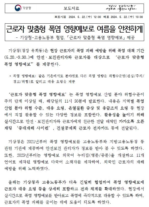 근로자 맞춤형 폭염 영향예보로 여름을 안전하게. 기상청(청장 유희동)은 현장 근로자의 폭염 피해 예방을 위해 폭염 대책 기간(5.20.~9.30.)에 안전·보건관리자와 근로자를 대상으로 ‘근로자 맞춤형 폭염 영향예보’를 제공한다.‘근로자 맞춤형 폭염 영향예보’는 폭염 영향예보 산업 분야 위험수준이 주의 단계 이상일 때, 해당일의 11시 30분에 발표한다. 내용은 지역별 폭염 산업 분야 위험 수준, 대응 요령, 온열질환 증상 및 응급조치 요령 등 현장에서 직접 활용할 수 있는 다양한 정보를 포함한다. 활용성을 높이기 위해 실시간으로 안전·보건관리자와 근로자에게 친근한 전달 매체인 카카오톡 오픈채팅 ‘중대재해 사이렌’, 건설공제회 근로자 전자카드 등에 전달된다. 기상청은 2021년부터 폭염 영향예보를 고용노동부와 지방고용노동청 등 관련 기관에 제공하여 안전보건 관리자가 정보를 받아 볼 수 있도록 하였다. 또한, 2023년부터는 영향예보 외국어 누리집(영문/중문)을 개설하고 11개 언어로 제작된 영향예보 다국어 소책자를 제작하여, 외국인 근로자의 재해 예방을 위해 노력하였다. 올해는 기상청과 고용노동부가 더욱 긴밀히 협업하여 폭염 영향예보에 근로자 대응 요령 등을 상세히 포함하고 전파 체계를 확대하였다. 현장에서 실시간으로 폭염 영향예보를 받아보고 폭염에 즉각적으로 대응할 수 있도록 하여, 근로자의 폭염 피해를 줄이는 데에 도움이 되도록 하였다. 유희동 기상청장은 “기후변화로 인해 폭염의 발생 빈도와 강도가 증가하고 있어, 폭염 피해 증가는 전 세계적으로 피할 수 없는 현실”이라며,“근로자 맞춤형 폭염 영향예보가 여름철 근로자의 온열질환과 안전사고 예방, 그리고 폭염 피해 저감으로 이어질 수 있을 것으로 기대합니다. 앞으로도 다양한 분야의 맞춤형 정보 생산을 위해 부처 간 협업을 강화하고, 현장에서 활용도 높은 정보를 제공할 수 있도록 더욱 힘쓰겠습니다.”라고 말했다.