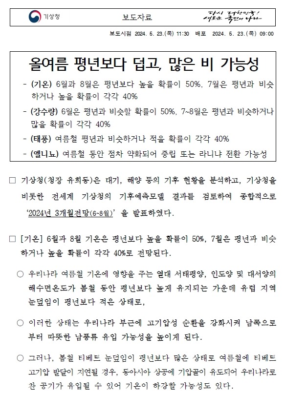 올여름 평년보다 덥고, 많은 비 가능성. (기온) 6월과 8월은 평년보다 높을 확률이 50%, 7월은 평년과 비슷하거나 높을 확률이 각각 40%, (강수량) 6월은 평년과 비슷할 확률이 50%, 7~8월은 평년과 비슷하거나 많을 확률이 각각 40%, (태풍) 여름철 평년과 비슷하거나 적을 확률이 각각 40%, (엘니뇨) 여름철 동안 점차 약화되어 중립 또는 라니냐 전환 가능성 