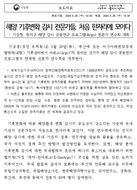 해양 기후변화 감시 전문가들, 처음 한자리에 모이다. 기상청(청장 유희동)은 5월 30일(목), 부산에 있는 아시아태평양경제협력체(APEC) 기후센터에서 아르고(Argo, 세계기상기구(WMO)와 정부간해양학위원회(IOC)가 1999년부터 공동으로 추진하는 실시간 전지구 해양 관측사업으로, 기상청(국립기상과학원)은 전지구와 한반도 주변 해역의 실시간 및 장기간 기후변화 관측자료를 확보하기 위하여 2001년부터 현재까지 264기(한반도 근해 161기, 북서태평양 103기)의 아르고 플로트를 투하하여 참여하고 있음.)라 불리는 전지구 해양 감시 공동연구 프로그램과 연계한 전문가 연수회를 개최한다. 이번 연수회에서는 전지구 해양 감시에 대한 국내 기관의 정책·연구개발 정보와 활용을 공유하고, 국가 차원의 정책 추진 방향과 발전방안을 모색한다. 또한, 해양 분야 기후변화 감시에 대한 국제협력의 흐름에 하나의 목소리로 대응하기 위한 협의체(가칭 ‘케이-원아르고(K-OneArgo)’) 구성을 위한 심도 있는 논의가 이루어진다. 주제 발표와 참석자 토론에는 부산대 안중배 교수를 비롯해 국립기상과학원, 국립해양조사원, 한국해양과학기술원, 극지연구소, 경북대, 부산대, 부경대 등에서 전문가 40여 명이 참여한다. 케이-원아르고(K-OneArgo) 구성은 전지구 및 한반도 주변 해역의 지속적인 해양 기후변화 감시를 위한 아르고 플로트 관측 확대, 해양환경 분석정보 생산·제공을 위한 지역자료센터 운영과 더불어, 전지구 해양 감시 공동연구 프로그램에 대한 기여 확대에 그 목적이 있다. 또한, 해양 기후변화에 관한 우리나라의 연구·기술개발 역량을 강화하고 국제 사회에 우리의 역할을 확대하여, 국가 위상을 높이는 데 이바지할 것이다. 기상청은 태풍 등 위험기상?기후와 관련된 대기-해양 열용량 변화의 입체적 감시와 수온·염분 등 해양환경 감시 강화와 이를 바탕으로 기상 및 기후예측 역량 고도화를 위해 동중국해와 북서태평양 등에 아르고 플로트 관측을 확대할 계획이다.유희동 기상청장은 “기후위기 시대를 맞이하여 전지구, 한반도 인근의 해양 감시 분야에 관한 연구를 확대하고 국내 전문 연구진의 역량을 모아야 하며, 이러한 노력은 기상·기후·해양 분야의 예측 기술 개선뿐만 아니라 해양을 포함하는 전지구 기후변화를 파악하고 대응하는 데 크게 이바지할 것입니다.”라고 밝혔다.