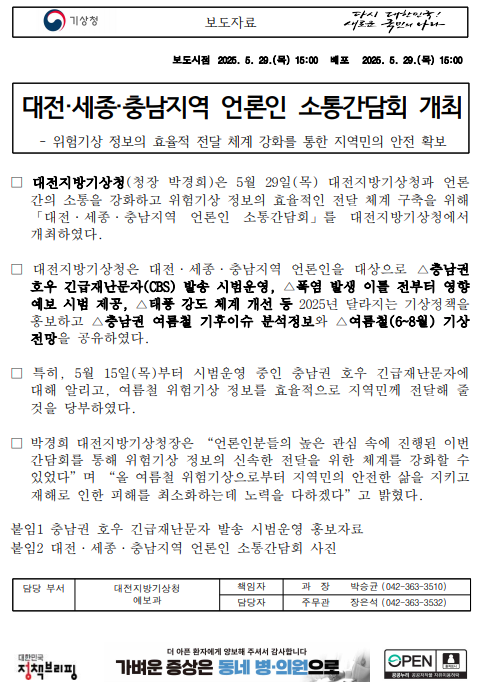 대전지방기상청은 5월 29일(목) 대전지방기상청과 언론 간의 소통을 강화하고 위험기상 정보의 효율적인 전달 체계 구축을 위해 ´대전, 세종, 충남지역 언론인 소통간담회´를 대전지방기상청에서 개최하였다. 대전지방기상청은 대전, 세종, 충남지역 언론인을 대상으로 충남권 호우 긴급재난문자 발송 시범운영, 폭염 발생 이틀 전부터 영향예보 시범 제공, 충남권 여름철 기후이슈 분석정보와 여름철 기상전망을 공유하였다.